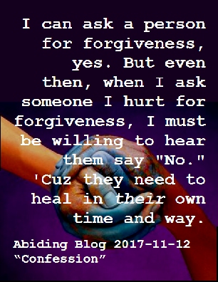 I can ask a person for forgiveness, yes. But even then, when I ask someone I hurt for forgiveness, I must be willing to hear them say "No." 'Cuz they need to heal in THEIR own time and way. #Forgiveness #Healing #AbidingBlog2017Confession
